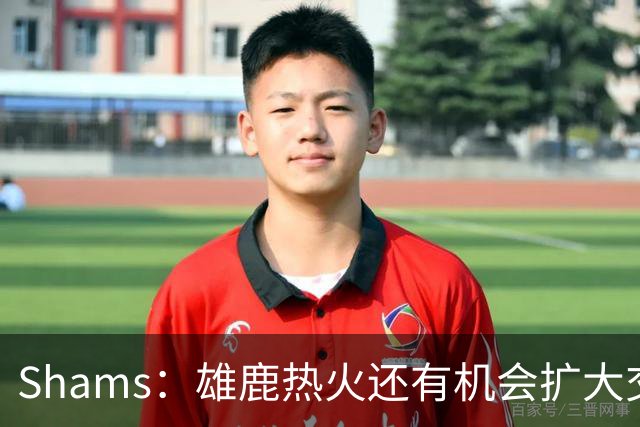 Shams：雄鹿热火还有机会扩大交易 但雄鹿目前希望留下得到的球员